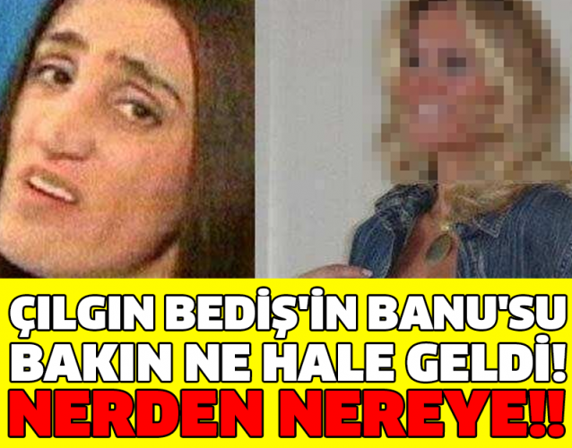 ÇILGIN BEDİŞ'İN BANU'SU BAKIN NE HALE GELDİ! NERDEN NEREYE!!