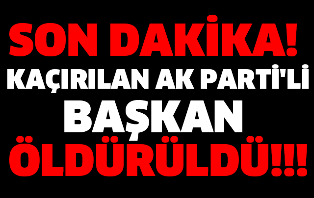 SON DAKİKA! KAÇIRILAN AK PARTİ'Lİ BAŞKAN ÖLDÜRÜLDÜ!!!