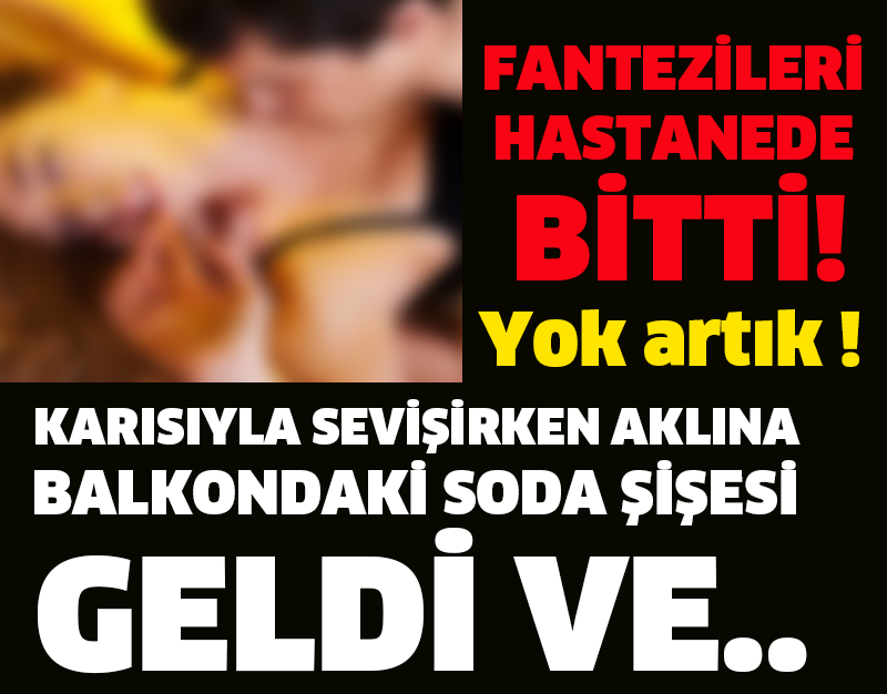 KARISIYLA SEVİŞİRKEN AKLINA BALKONDAKİ SODA ŞİŞESİ GELDİ VE.. FANTEZİLERİ HASTANEDE BİTTİ!