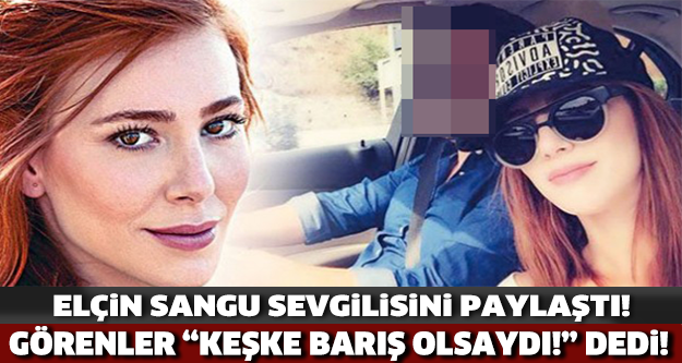 Elçin Sangu Sevgilisini Paylaştı! Görenler "Keşke Barış Olsaydı" Dedi..