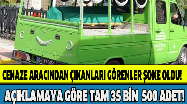 CENAZE ARACINDAN ÇIKANLARI GÖRENLER ŞOKE OLDU!AÇIKLAMAYA GÖRE 35 BİN 500 ADET!