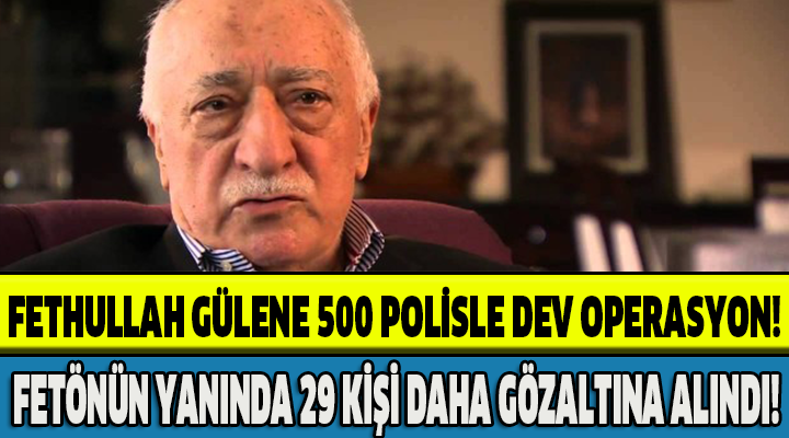 FETHULLAH GÜLENE 500 POLİSLE DEV OPERASYON!FETÖNÜN YANINDA 29 KİŞİ DAHA GÖZALTINA ALINDI!