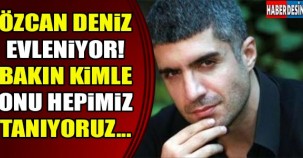 ÖZCAN DENİZ EVLENİYOR! HEMDE BAKIN KİMİNLE...