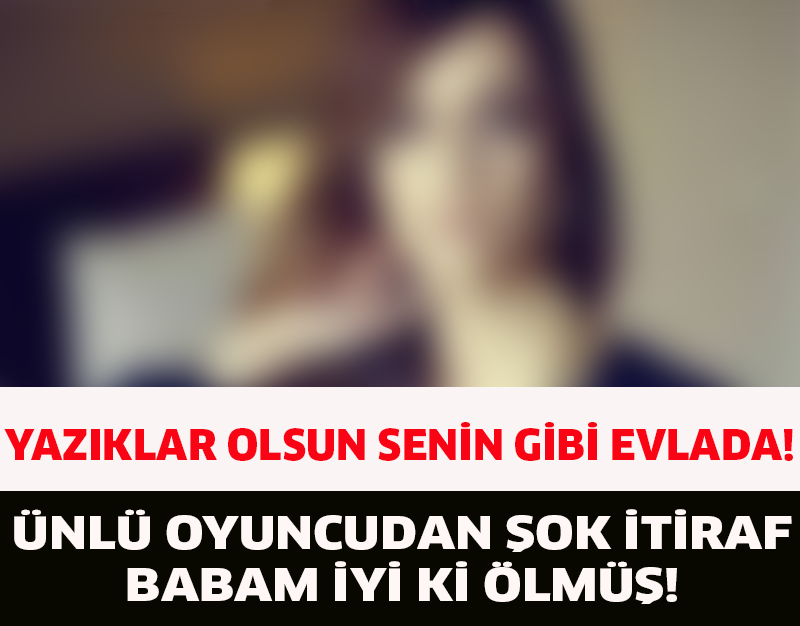 ÜNLÜ OYUNCUDAN ŞOK İTİRAF ''BABAM İYİ Kİ ÖLMÜŞ''!YAZIKLAR OLSUN SENİN GİBİ EVLADA!